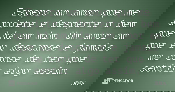 Espero um amor que me aquiete e desperte o bem que há em mim. Um amor em que eu descanse e jamais me canse de ter que sentir algo assim.... Frase de RBA.