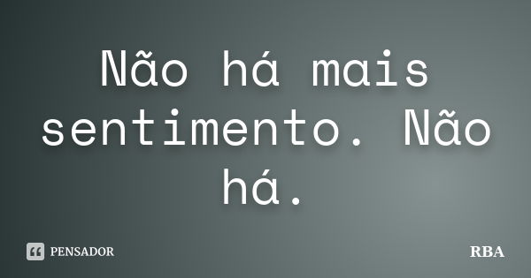 Não há mais sentimento. Não há.... Frase de RBA.