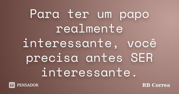 Para ter um papo realmente interessante, você precisa antes SER interessante.... Frase de RB Correa.