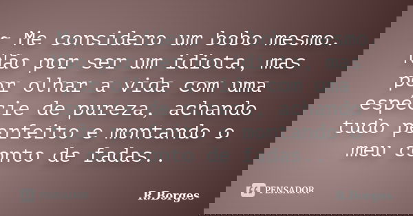 ~ Me considero um bobo mesmo. Não por ser um idiota, mas por olhar a vida com uma espécie de pureza, achando tudo perfeito e montando o meu conto de fadas..... Frase de R.Borges.
