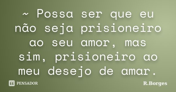 ~ Possa ser que eu não seja prisioneiro ao seu amor, mas sim, prisioneiro ao meu desejo de amar.... Frase de R.Borges.