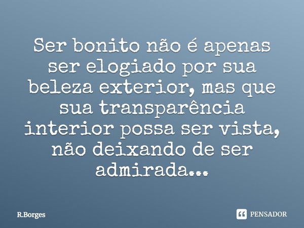 Ser bonito não é apenas ser elogiado por sua beleza exterior, mas que sua transparência interior possa ser vista, não deixando de ser admirada...... Frase de R.Borges.