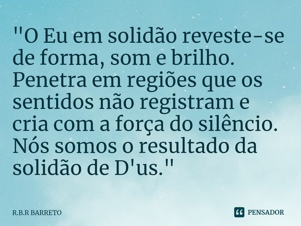 ⁠"O Eu em solidão reveste-se de forma, som e brilho. Penetra em regiões que os sentidos não registram e cria com a força do silêncio. Nós somos o resultado... Frase de R.B.R BARRETO.