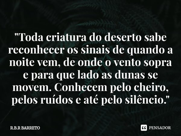 ⁠"Toda criatura do deserto sabe reconhecer os sinais de quando a noite vem, de onde o vento sopra e para que lado as dunas se movem. Conhecem pelo cheiro, ... Frase de R.B.R BARRETO.