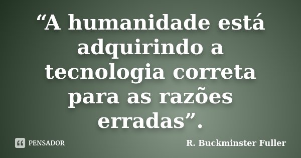 “A humanidade está adquirindo a tecnologia correta para as razões erradas”.... Frase de R. Buckminster Fuller.