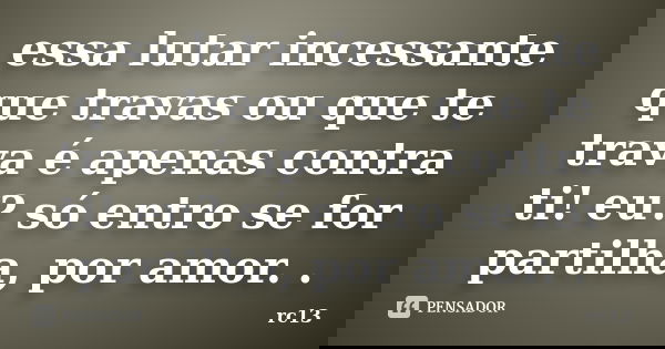 essa lutar incessante que travas ou que te trava é apenas contra ti! eu? só entro se for partilha, por amor. .... Frase de rc13.
