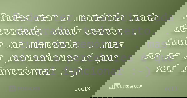 Podes ter a matéria toda decorada, tudo certo. . tudo na memória. . mas só se a perceberes é que vai funcionar :-)... Frase de rc13.