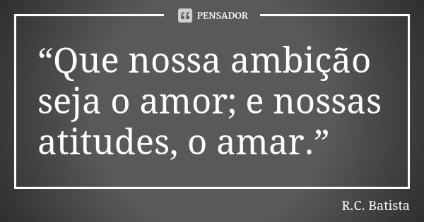 “Que nossa ambição seja o amor; e nossas atitudes, o amar.”... Frase de R.C. Batista.