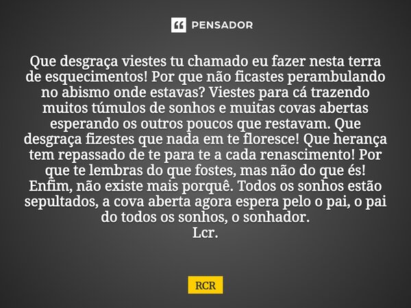 Que desgraça viestes tu chamado eu fazer nesta terra de esquecimentos! Por que não ficastes perambulando no abismo onde estavas? Viestes para cá trazendo muito... Frase de RCR.