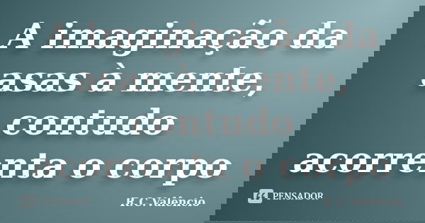 A imaginação da asas à mente, contudo acorrenta o corpo... Frase de R. C. Valêncio.