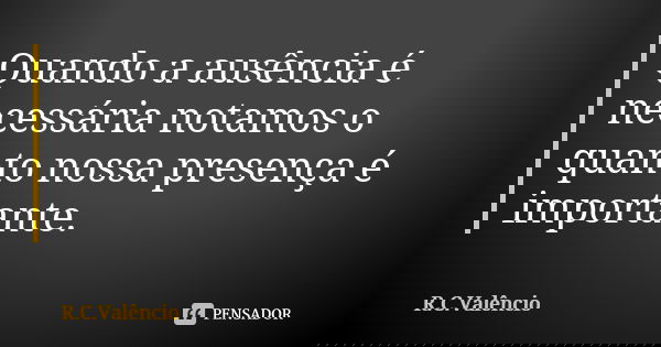 Quando a ausência é necessária notamos o quanto nossa presença é importante.... Frase de R. C. Valêncio.