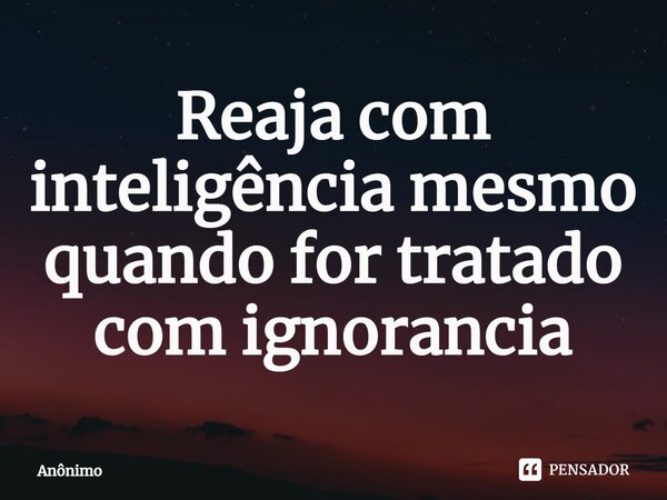 ⁠Reaja com inteligência mesmo quando for tratado com ignorância... Frase de Anônimo.