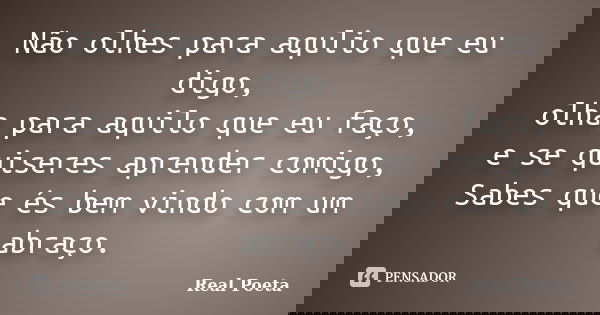 Não olhes para aqulio que eu digo, olha para aquilo que eu faço, e se quiseres aprender comigo, Sabes que és bem vindo com um abraço.... Frase de Real Poeta.