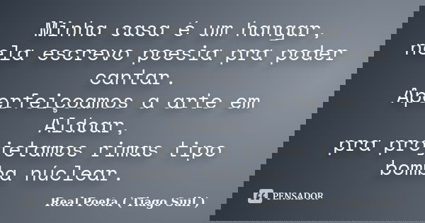 Minha casa é um hangar, nela escrevo poesia pra poder cantar. Aperfeiçoamos a arte em Aldoar, pra projetamos rimas tipo bomba núclear.... Frase de Real Poeta ( Tiago Suil ).