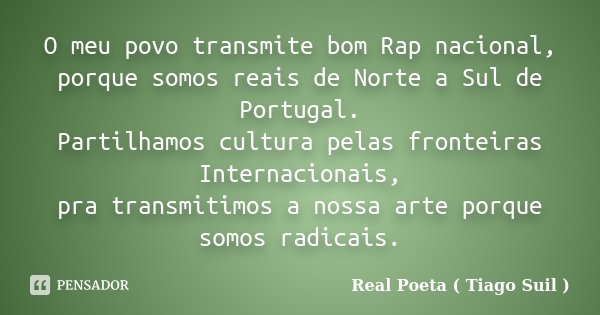 O meu povo transmite bom Rap nacional, porque somos reais de Norte a Sul de Portugal. Partilhamos cultura pelas fronteiras Internacionais, pra transmitimos a no... Frase de Real Poeta ( Tiago Suil ).