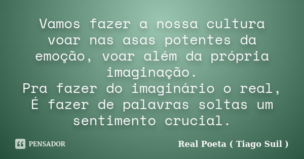 Vamos fazer a nossa cultura voar nas asas potentes da emoção, voar além da própria imaginação. Pra fazer do imaginário o real, É fazer de palavras soltas um sen... Frase de Real Poeta ( Tiago Suil ).