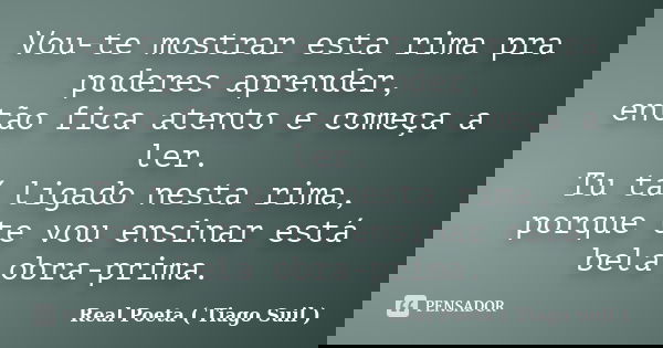 Vou-te mostrar esta rima pra poderes aprender, então fica atento e começa a ler. Tu tá ligado nesta rima, porque te vou ensinar está bela obra-prima.... Frase de Real Poeta ( Tiago Suil ).