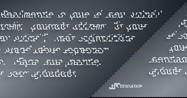 Realmente o que é seu virá! Porém, quando dizem “o que é seu virá”, não significa que você deve esperar sentado. Faça sua parte, ajude a ser ajudado.