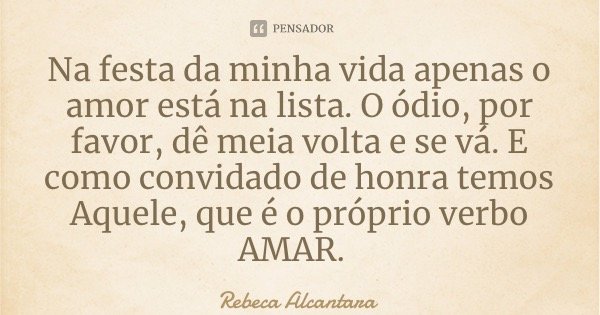 Na festa da minha vida apenas o amor está na lista. O ódio, por favor, dê meia volta e se vá. E como convidado de honra temos Aquele, que é o próprio verbo AMAR... Frase de Rebeca Alcantara.