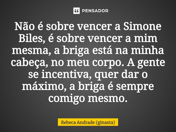 ⁠Não é sobre vencer a Simone Biles, é sobre vencer a mim mesma, a briga está na minha cabeça, no meu corpo. A gente se incentiva, quer dar o máximo, a briga é s... Frase de Rebeca Andrade (ginasta).