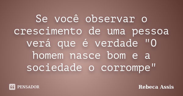 Se você observar o crescimento de uma pessoa verá que é verdade "O homem nasce bom e a sociedade o corrompe"... Frase de Rebeca Assis.