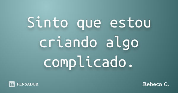 Sinto que estou criando algo complicado.... Frase de Rebeca C..