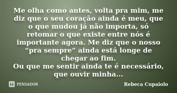 Me olha como antes, volta pra mim, me diz que o seu coração ainda é meu, que o que mudou já não importa, só retomar o que existe entre nós é importante agora. M... Frase de Rebeca Cupaiolo.