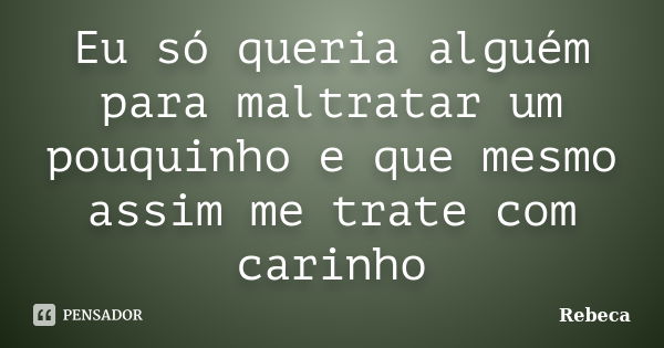 Eu só queria alguém para maltratar um pouquinho e que mesmo assim me trate com carinho... Frase de Rebeca.