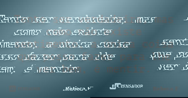 Tento ser verdadeira, mas como não existe sentimento, a única coisa que posso fazer para lhe ver bem, é mentir.... Frase de Rebeca F.