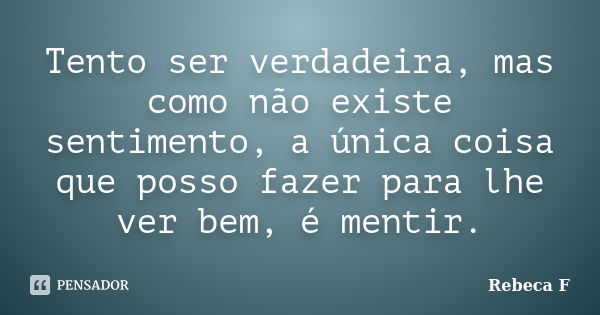 Tento ser verdadeira, mas como não existe sentimento, a única coisa que posso fazer para lhe ver bem, é mentir.... Frase de Rebeca F.