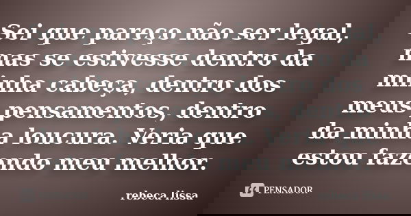 Sei que pareço não ser legal, mas se estivesse dentro da minha cabeça, dentro dos meus pensamentos, dentro da minha loucura. Veria que estou fazendo meu melhor.... Frase de rebeca lissa.