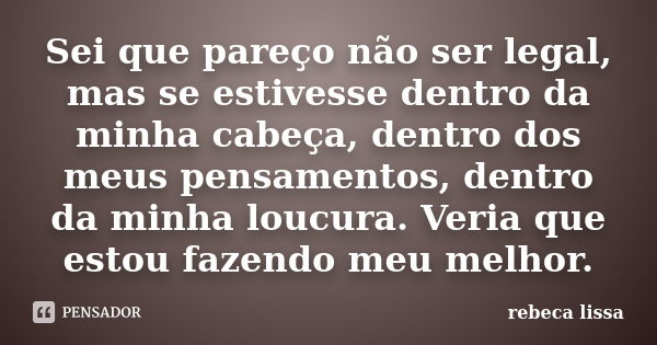 Sei que pareço não ser legal, mas se estivesse dentro da minha cabeça, dentro dos meus pensamentos, dentro da minha loucura. Veria que estou fazendo meu melhor.... Frase de rebeca lissa.