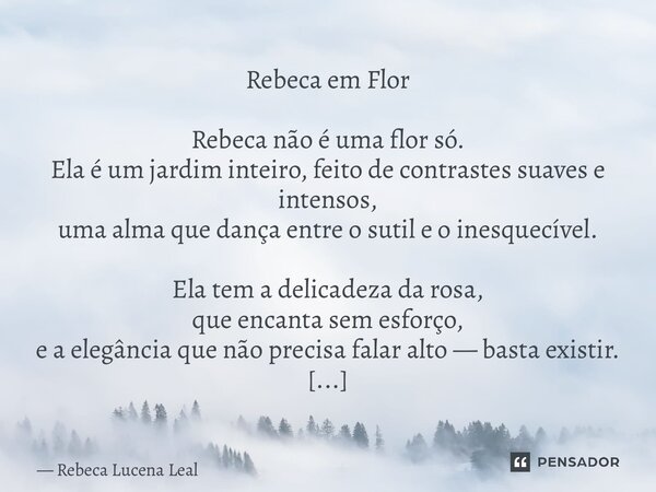 Rebeca em Flor Rebeca não é uma flor só. Ela é um jardim inteiro, feito de contrastes suaves e intensos, uma alma que dança entre o sutil e o inesquecível. Ela ... Frase de Rebeca Lucena Leal.