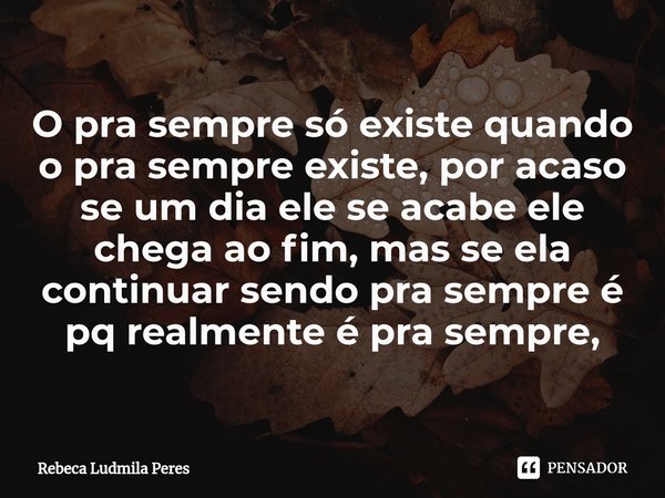 ⁠O pra sempre só existe quando o pra sempre existe, por acaso se um dia ele se acabe ele chega ao fim, mas se ela continuar sendo pra sempre é pq realmente é pr... Frase de Rebeca Ludmila Peres.