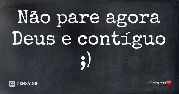 Não pare agora Deus e contíguo ;)... Frase de Rebeca.