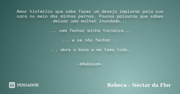 Amor histérico que sabe fazer um desejo implorar pela sua cara no meio das minhas pernas. Poucas palavras que sabem deixar uma mulher inundada... ... vem fechar... Frase de Rebeca - Néctar da Flor.