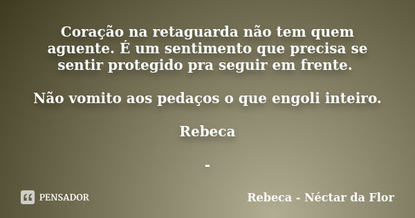 Coração na retaguarda não tem quem aguente. É um sentimento que precisa se sentir protegido pra seguir em frente. Não vomito aos pedaços o que engoli inteiro. R... Frase de Rebeca - Néctar da Flor.