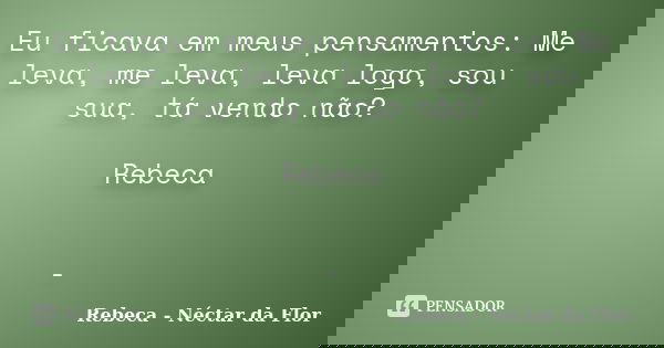 Eu ficava em meus pensamentos: Me leva, me leva, leva logo, sou sua, tá vendo não? Rebeca -... Frase de Rebeca - Néctar da Flor.