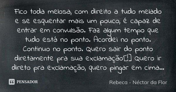 Fico toda melosa, com direito a tudo melado e se esquentar mais um pouco, é capaz de entrar em convulsão. Faz algum tempo que tudo está no ponto. Acordei no pon... Frase de Rebeca - Néctar da Flor.