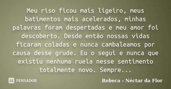 Meu riso ficou mais ligeiro, meus batimentos mais acelerados, minhas palavras foram despertadas e meu amor foi descoberto. Desde então nossas vidas ficaram cola... Frase de Rebeca - Néctar da Flor.