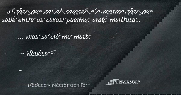 O fogo que sai do coração é o mesmo fogo que sobe entre as coxas: queima, arde, maltrata... ... mas só ele me mata. ~*Rebeca*~ -... Frase de Rebeca - Néctar da Flor.