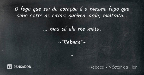 O fogo que sai do coração é o mesmo fogo que sobe entre as coxas: queima, arde, maltrata... ... mas só ele me mata. ~*Rebeca*~ -... Frase de Rebeca - Néctar da Flor.