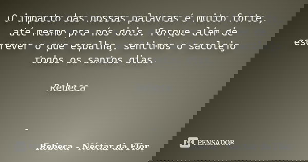 O impacto das nossas palavras é muito forte, até mesmo pra nós dois. Porque além de escrever o que espalha, sentimos o sacolejo todos os santos dias. Rebeca -... Frase de Rebeca - Néctar da Flor.