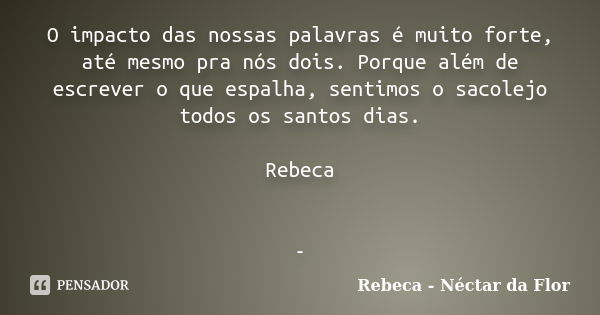 O impacto das nossas palavras é muito forte, até mesmo pra nós dois. Porque além de escrever o que espalha, sentimos o sacolejo todos os santos dias. Rebeca -... Frase de Rebeca - Néctar da Flor.