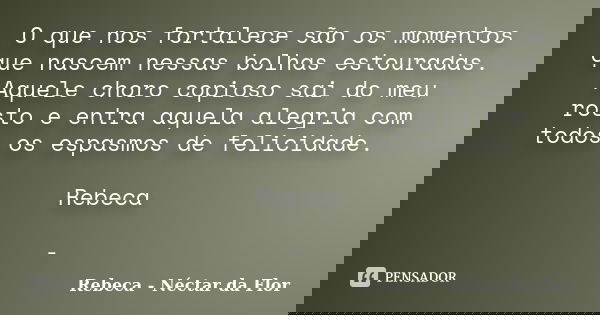 O que nos fortalece são os momentos que nascem nessas bolhas estouradas. Aquele choro copioso sai do meu rosto e entra aquela alegria com todos os espasmos de f... Frase de Rebeca - Néctar da Flor.