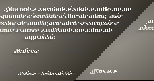 Quando a verdade é vista a olho nu ou quando é sentida à flor da alma, não precisa de muito pra abrir o coração e derramar o amor cultivado em cima da angústia.... Frase de Rebeca - Néctar da Flor.