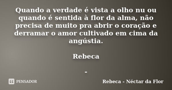 Quando a verdade é vista a olho nu ou quando é sentida à flor da alma, não precisa de muito pra abrir o coração e derramar o amor cultivado em cima da angústia.... Frase de Rebeca - Néctar da Flor.