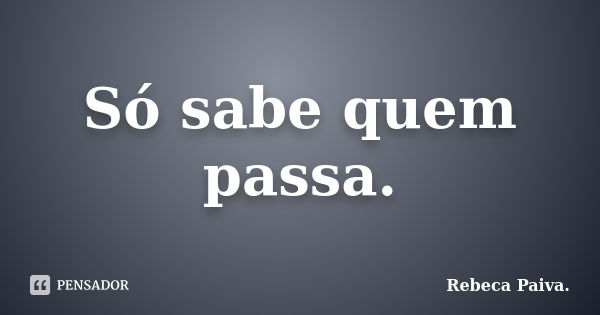 Só sabe quem passa.... Frase de Rebeca Paiva..