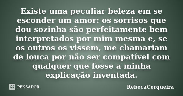 Existe uma peculiar beleza em se esconder um amor: os sorrisos que dou sozinha são perfeitamente bem interpretados por mim mesma e, se os outros os vissem, me c... Frase de RebecaCerqueira.