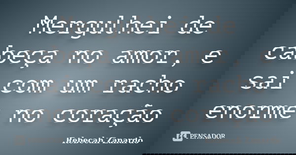 Mergulhei de cabeça no amor, e sai com um racho enorme no coração... Frase de Rebecah Zanardo.